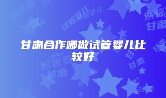 甘肃合作哪做试管婴儿比较好