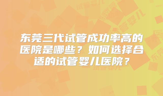 东莞三代试管成功率高的医院是哪些?如何选择合适的试管婴儿医院?