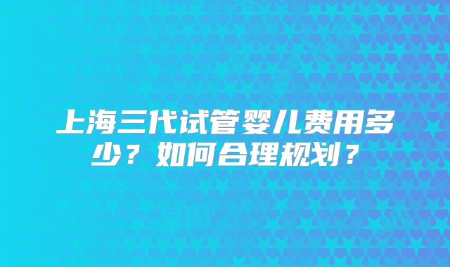 上海三代试管婴儿费用多少？如何合理规划？