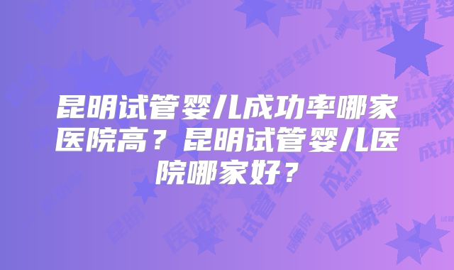 昆明试管婴儿成功率哪家医院高?昆明试管婴儿医院哪家好?