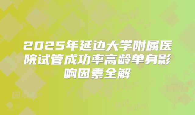 2025年延边大学附属医院试管成功率高龄单身影响因素全解