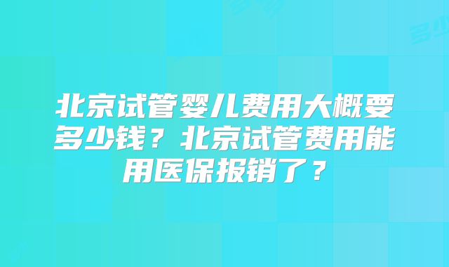 北京试管婴儿费用大概要多少钱?北京试管费用能用医保报销了?
