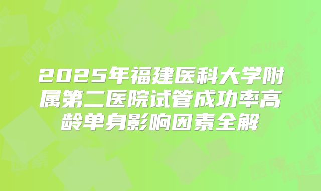 2025年福建医科大学附属第二医院试管成功率高龄单身影响因素全解