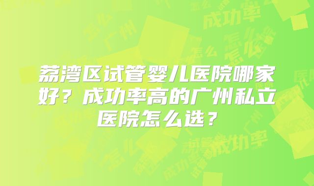 荔湾区试管婴儿医院哪家好?成功率高的广州私立医院怎么选?