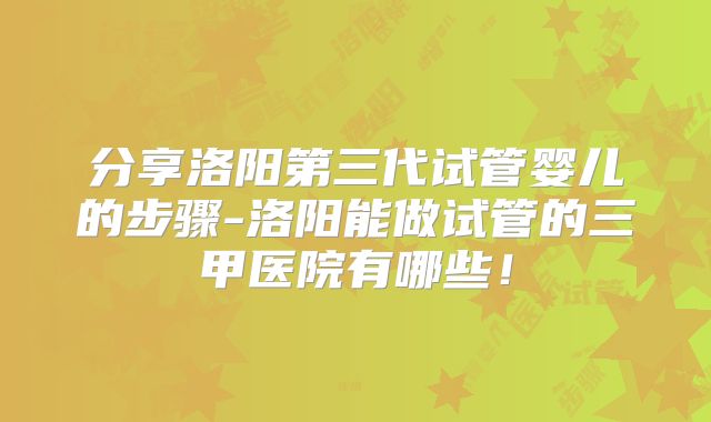分享洛阳第三代试管婴儿的步骤-洛阳能做试管的三甲医院有哪些！