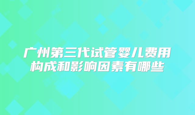 广州第三代试管婴儿费用构成和影响因素有哪些
