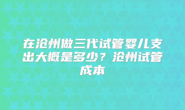 在沧州做三代试管婴儿支出大概是多少？沧州试管成本