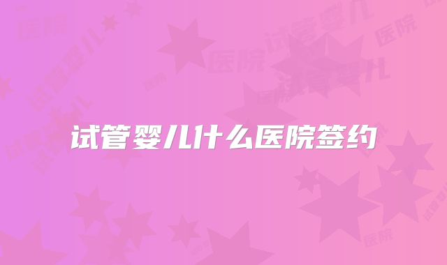 试管婴儿什么医院签约