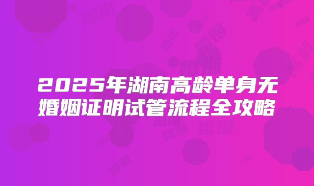 2025年湖南高龄单身无婚姻证明试管流程全攻略