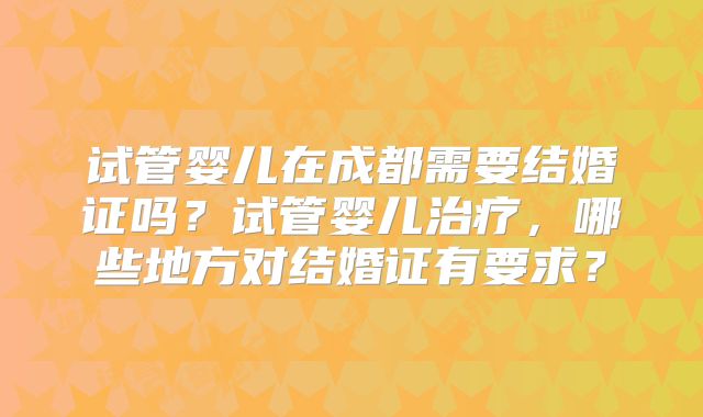 试管婴儿在成都需要结婚证吗?试管婴儿治疗,哪些地方对结婚证有要求?