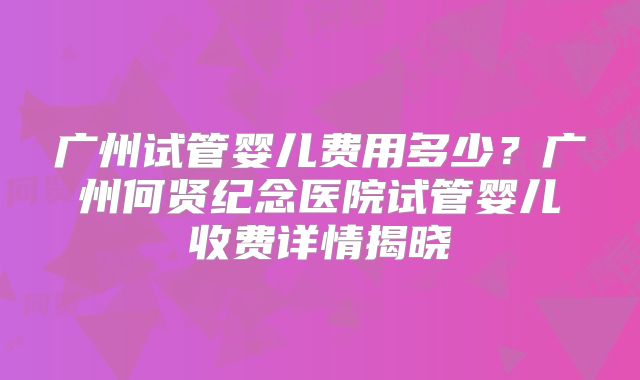 广州试管婴儿费用多少?广州何贤纪念医院试管婴儿收费详情揭晓