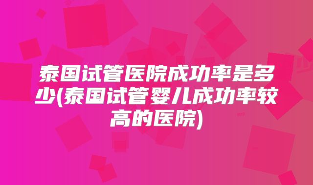 泰国试管医院成功率是多少(泰国试管婴儿成功率较高的医院)