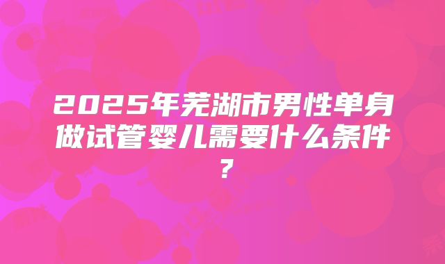 2025年芜湖市男性单身做试管婴儿需要什么条件？