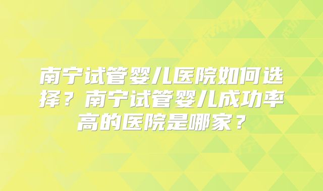 南宁试管婴儿医院如何选择?南宁试管婴儿成功率高的医院是哪家?