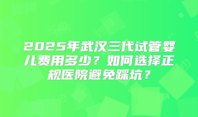 2025年武汉三代试管婴儿费用多少?如何选择正规医院避免踩坑?