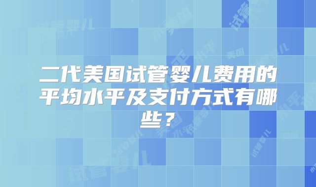 二代美国试管婴儿费用的平均水平及支付方式有哪些?