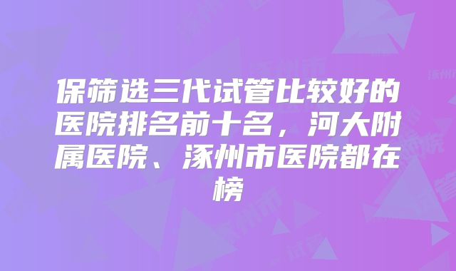 保筛选三代试管比较好的医院排名前十名,河大附属医院、涿州市医院都在榜