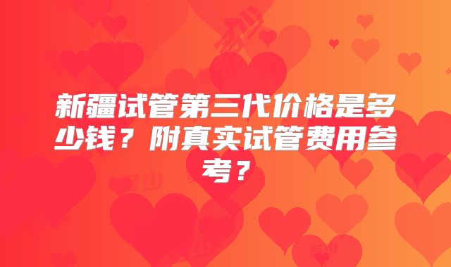新疆试管第三代价格是多少钱?附真实试管费用参考?