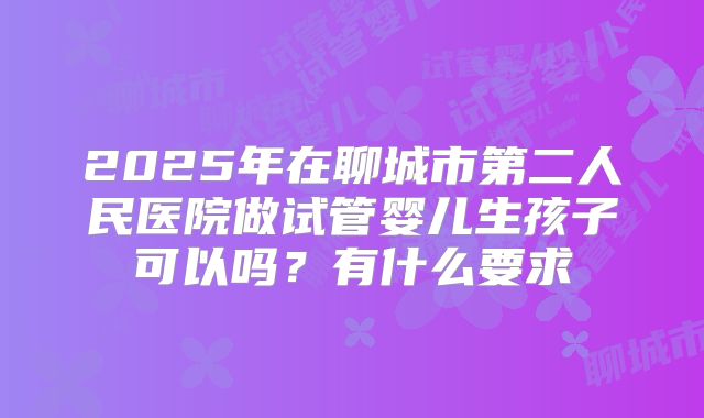 2025年在聊城市第二人民医院做试管婴儿生孩子可以吗？有什么要求