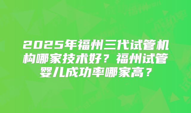 2025年福州三代试管机构哪家技术好?福州试管婴儿成功率哪家高?