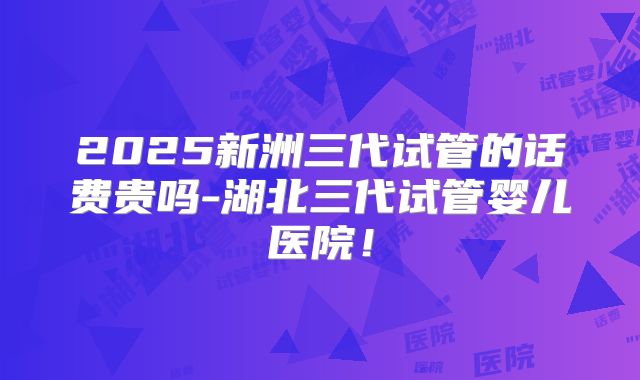 2025新洲三代试管的话费贵吗-湖北三代试管婴儿医院!