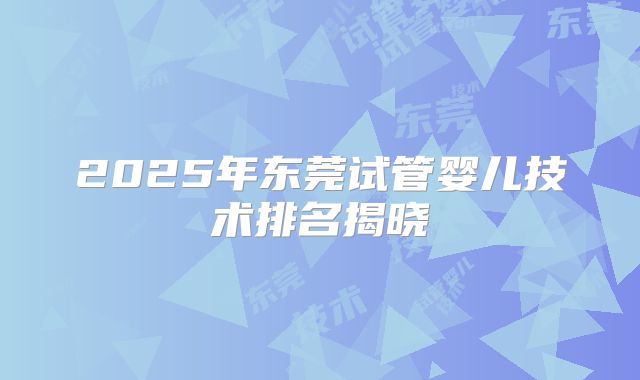 2025年东莞试管婴儿技术排名揭晓