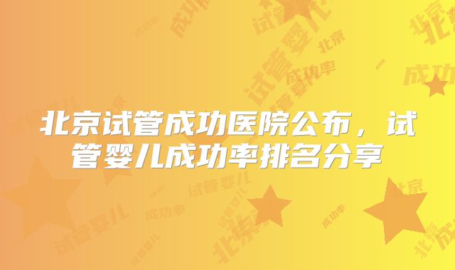 北京试管成功医院公布，试管婴儿成功率排名分享