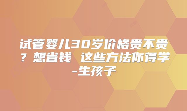 试管婴儿30岁价格贵不贵？想省钱 这些方法你得学-生孩子