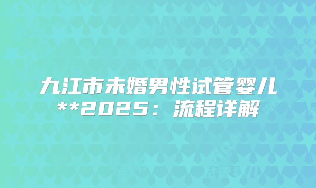 九江市未婚男性试管婴儿**2025:流程详解