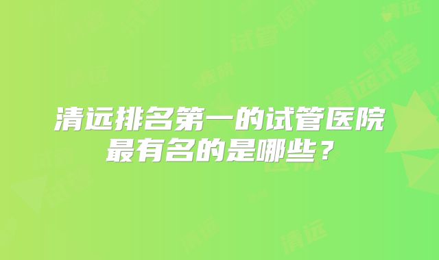 清远排名第一的试管医院最有名的是哪些?