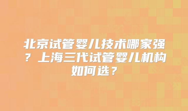 北京试管婴儿技术哪家强？上海三代试管婴儿机构如何选？