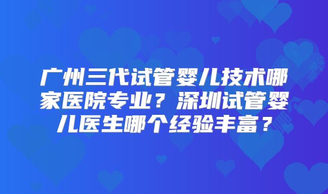 广州三代试管婴儿技术哪家医院专业?深圳试管婴儿医生哪个经验丰富?