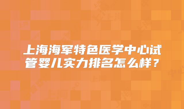 上海海军特色医学中心试管婴儿实力排名怎么样?