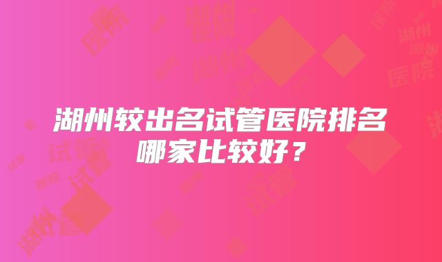 湖州较出名试管医院排名哪家比较好？