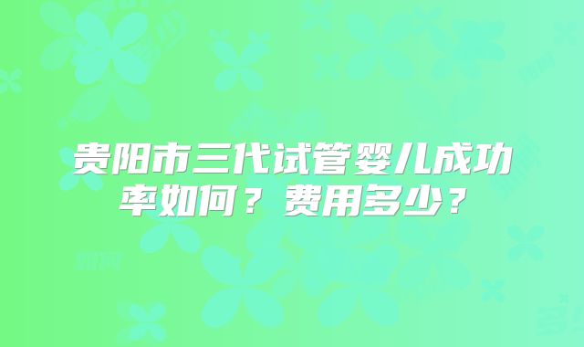 贵阳市三代试管婴儿成功率如何？费用多少？