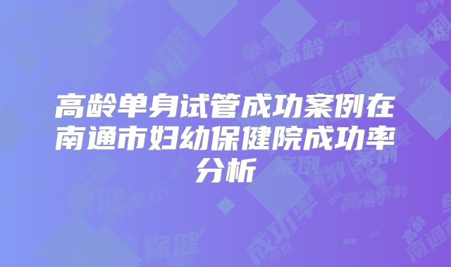 高龄单身试管成功案例在南通市妇幼保健院成功率分析