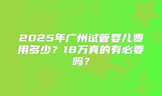 2025年广州试管婴儿费用多少?18万真的有必要吗?