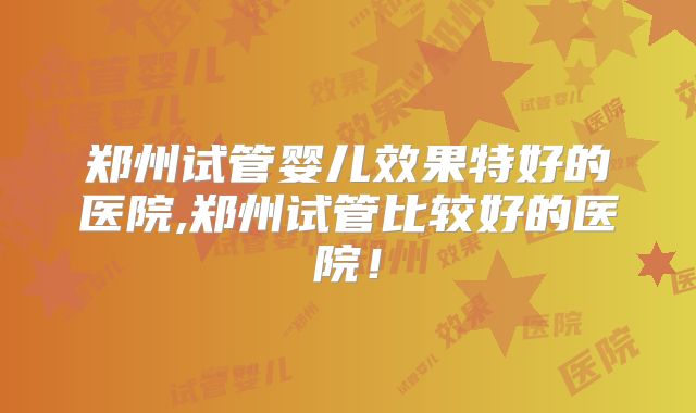 郑州试管婴儿效果特好的医院,郑州试管比较好的医院!