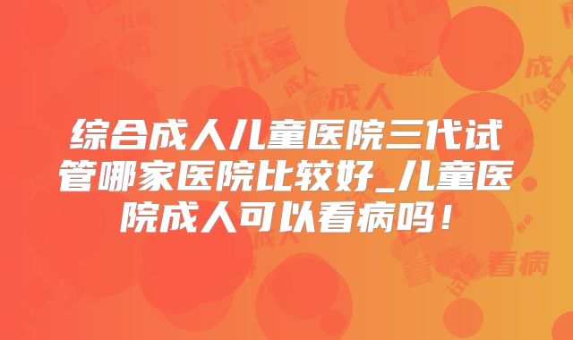 综合成人儿童医院三代试管哪家医院比较好_儿童医院成人可以看病吗!