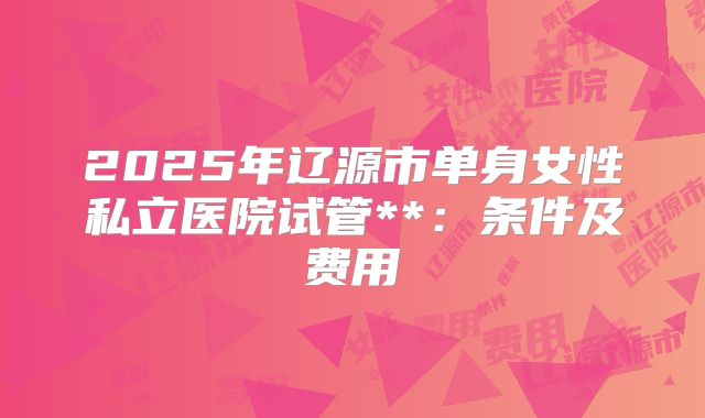 2025年辽源市单身女性私立医院试管**：条件及费用