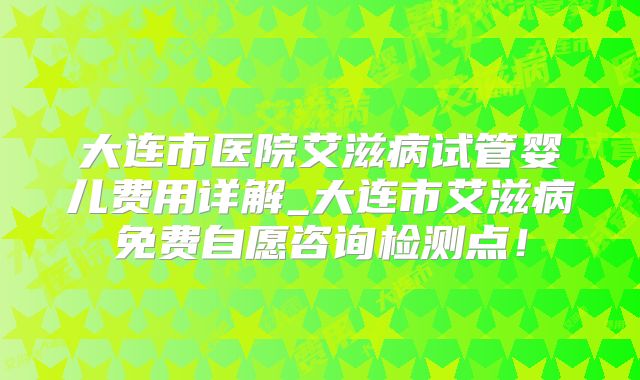 大连市医院艾滋病试管婴儿费用详解_大连市艾滋病免费自愿咨询检测点!