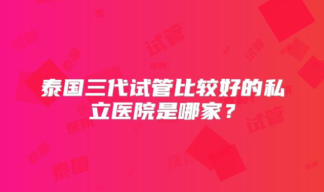 泰国三代试管比较好的私立医院是哪家？