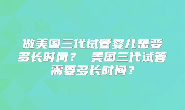 做美国三代试管婴儿需要多长时间？ 美国三代试管需要多长时间？