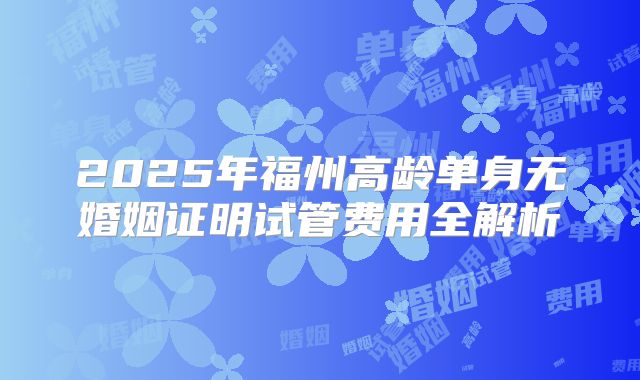 2025年福州高龄单身无婚姻证明试管费用全解析