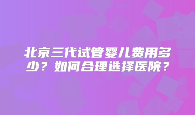 北京三代试管婴儿费用多少?如何合理选择医院?