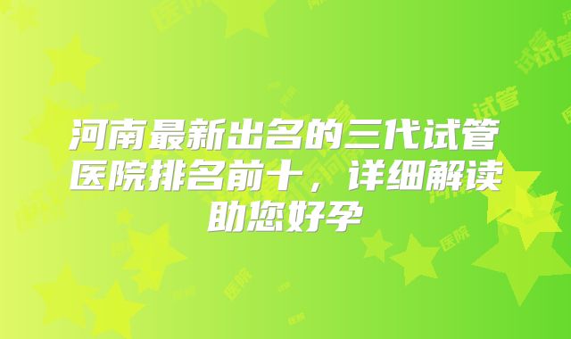 河南最新出名的三代试管医院排名前十,详细解读助您好孕