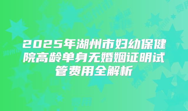 2025年湖州市妇幼保健院高龄单身无婚姻证明试管费用全解析