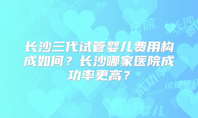 长沙三代试管婴儿费用构成如何？长沙哪家医院成功率更高？