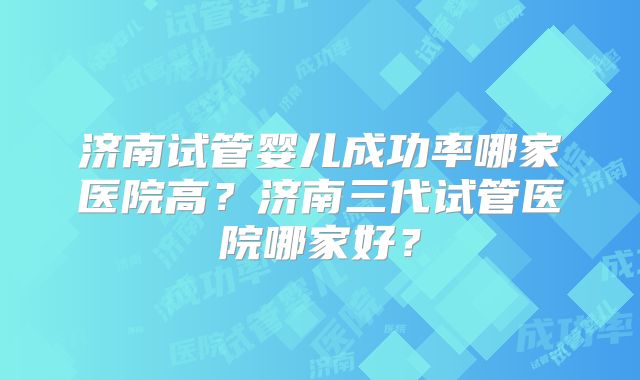 济南试管婴儿成功率哪家医院高？济南三代试管医院哪家好？