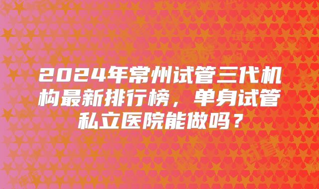 2024年常州试管三代机构最新排行榜,单身试管私立医院能做吗?